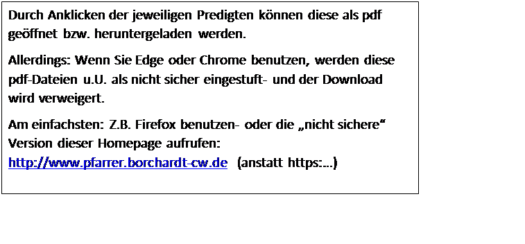 Textfeld: Durch Anklicken der jeweiligen Predigten können diese als pdf geöffnet bzw. heruntergeladen werden.
Allerdings: Wenn Sie Edge oder Chrome benutzen, werden diese pdf-Dateien u.U. als nicht sicher eingestuft- und der Download wird verweigert.
Am einfachsten: Z.B. Firefox benutzen- oder die „nicht sichere“ Version dieser Homepage aufrufen: http://www.pfarrer.borchardt-cw.de  (anstatt https:…)

