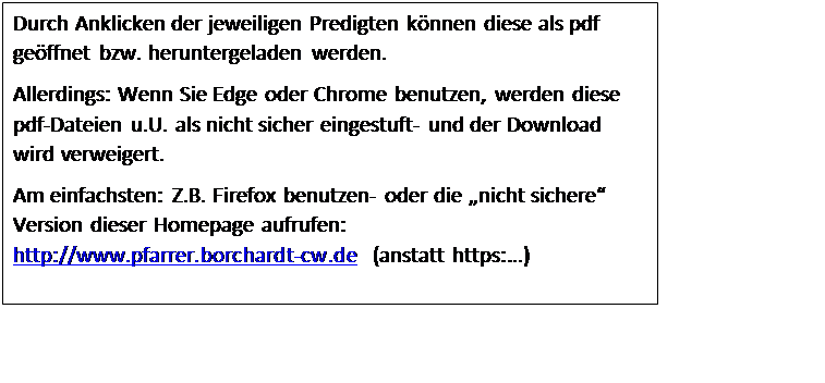 Textfeld: Durch Anklicken der jeweiligen Predigten knnen diese als pdf geffnet bzw. heruntergeladen werden.
Allerdings: Wenn Sie Edge oder Chrome benutzen, werden diese pdf-Dateien u.U. als nicht sicher eingestuft- und der Download wird verweigert.
Am einfachsten: Z.B. Firefox benutzen- oder die nicht sichere Version dieser Homepage aufrufen: http://www.pfarrer.borchardt-cw.de  (anstatt https:)

